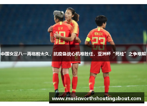 中国女足八一再临前太久，抗疫备战心机难胜任，亚洲杯“死桂”之争难解
